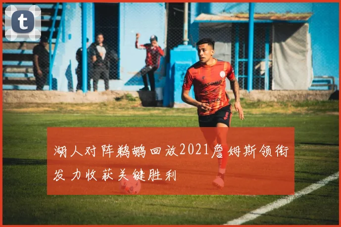 湖人对阵鹈鹕回放2021詹姆斯领衔发力收获关键胜利