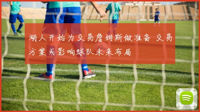 湖人开始为交易詹姆斯做准备 交易方案或影响球队未来布局