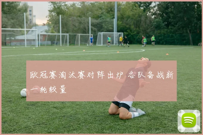 欧冠赛淘汰赛对阵出炉 各队备战新一轮较量