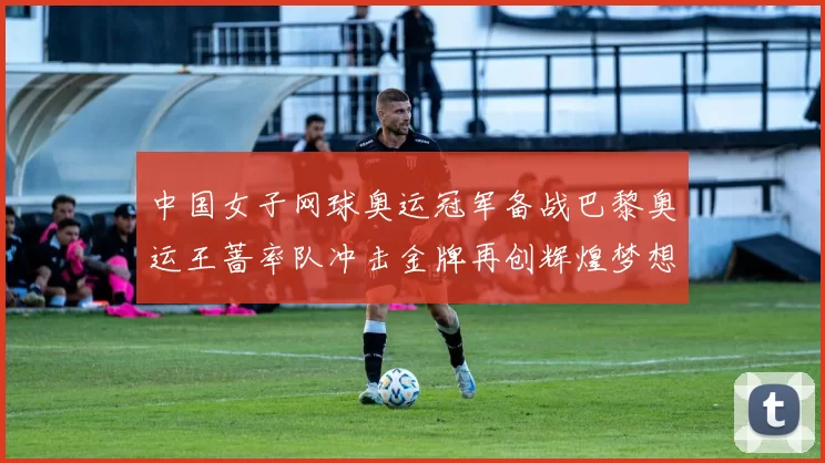 中国女子网球奥运冠军备战巴黎奥运王蔷率队冲击金牌再创辉煌梦想