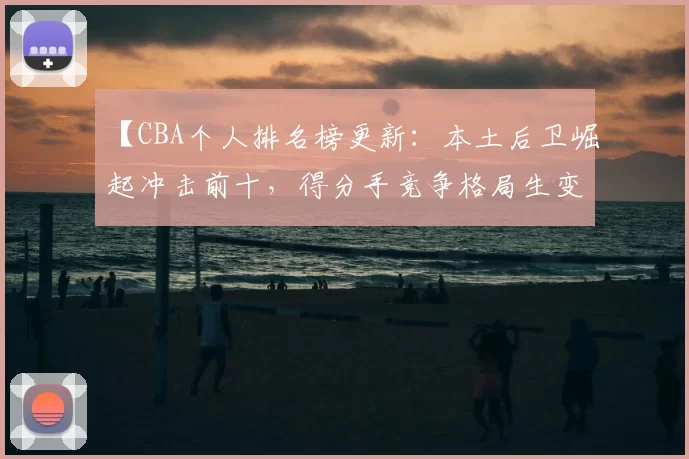 【CBA个人排名榜更新：本土后卫崛起冲击前十，得分手竞争格局生变】