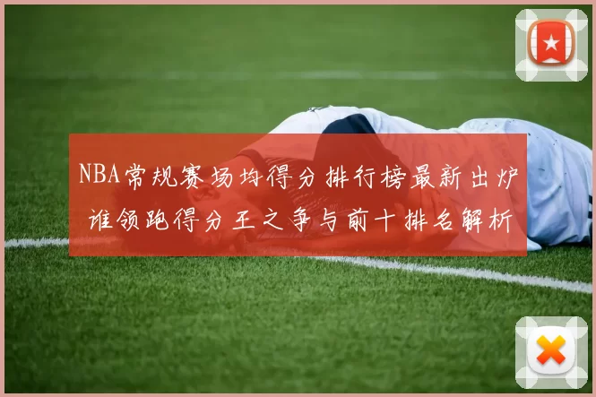 NBA常规赛场均得分排行榜最新出炉 谁领跑得分王之争与前十排名解析
