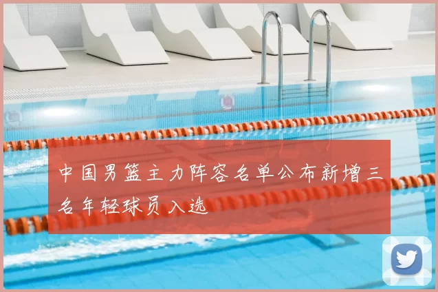 中国男篮主力阵容名单公布新增三名年轻球员入选