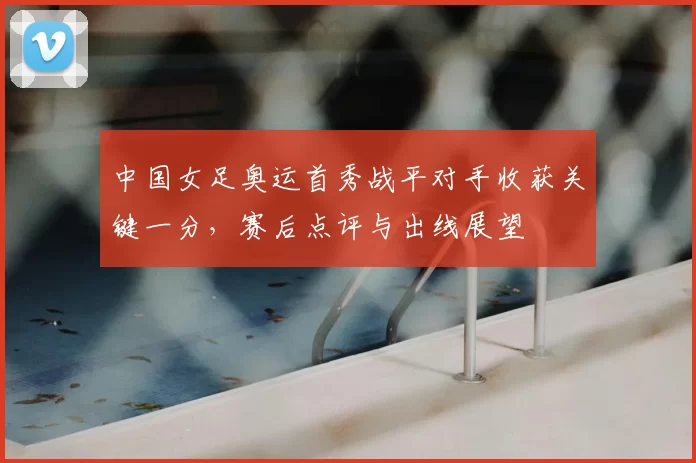 中国女足奥运首秀战平对手收获关键一分，赛后点评与出线展望