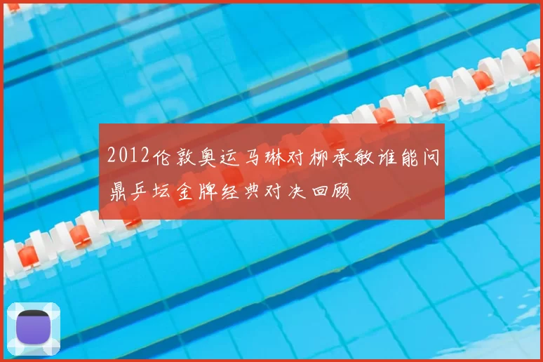 2012伦敦奥运马琳对柳承敏谁能问鼎乒坛金牌经典对决回顾