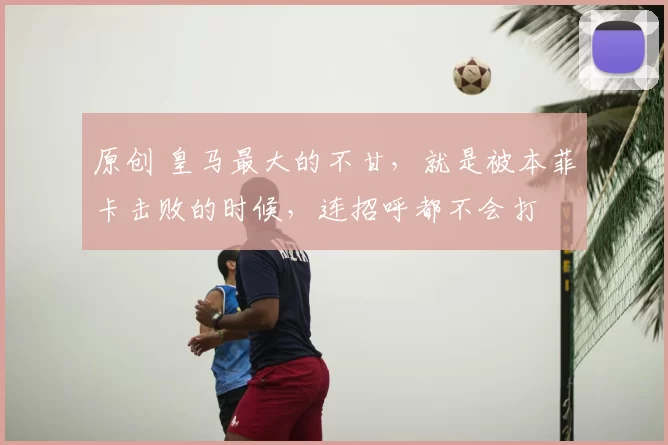 原创 皇马最大的不甘,就是被本菲卡击败的时候,连招呼都不会打