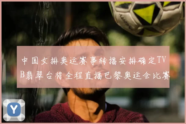 中国女排奥运赛事转播安排确定TVB翡翠台将全程直播巴黎奥运会比赛