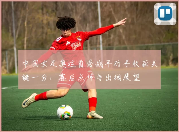 中国女足奥运首秀战平对手收获关键一分，赛后点评与出线展望