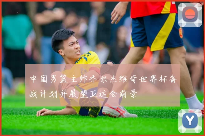 中国男篮主帅乔尔杰维奇世界杯备战计划并展望亚运会前景