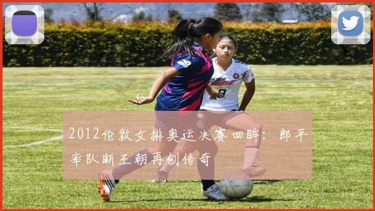 2012伦敦女排奥运决赛回眸：郎平率队断王朝再创传奇