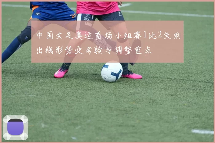 中国女足奥运首场小组赛1比2失利出线形势受考验与调整重点