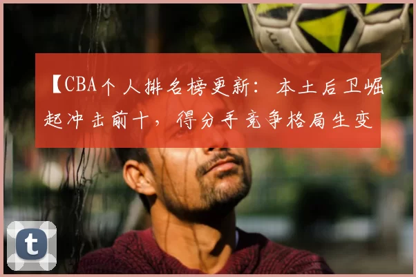 【CBA个人排名榜更新：本土后卫崛起冲击前十，得分手竞争格局生变】