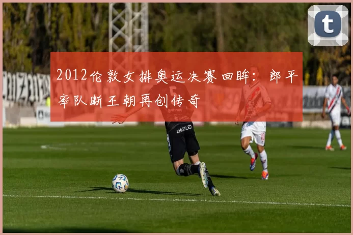 2012伦敦女排奥运决赛回眸：郎平率队断王朝再创传奇