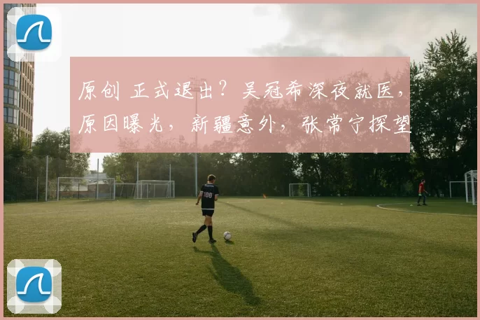 原创 正式退出？吴冠希深夜就医，原因曝光，新疆意外，张常宁探望