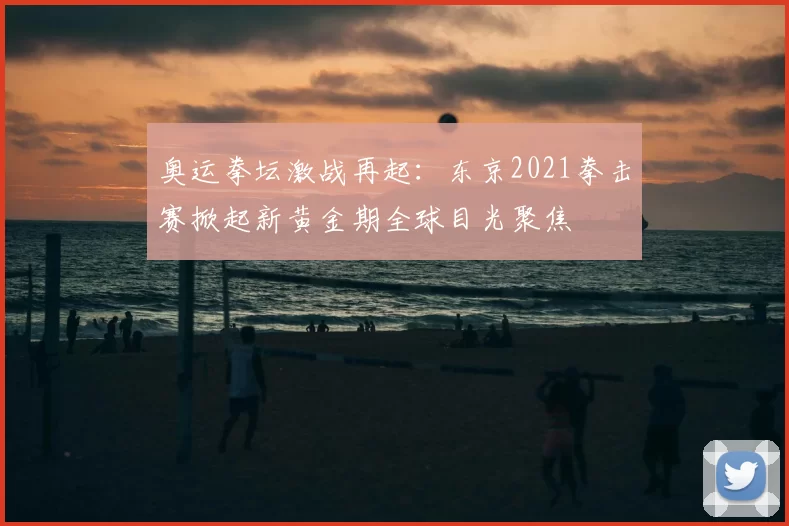 奥运拳坛激战再起：东京2021拳击赛掀起新黄金期全球目光聚焦