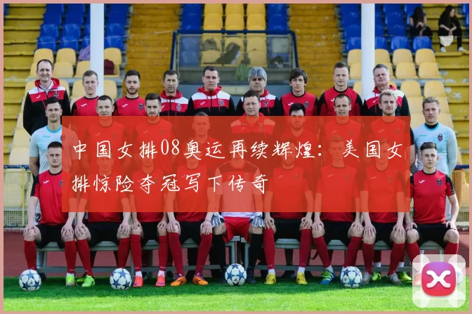 中国女排08奥运再续辉煌：美国女排惊险夺冠写下传奇