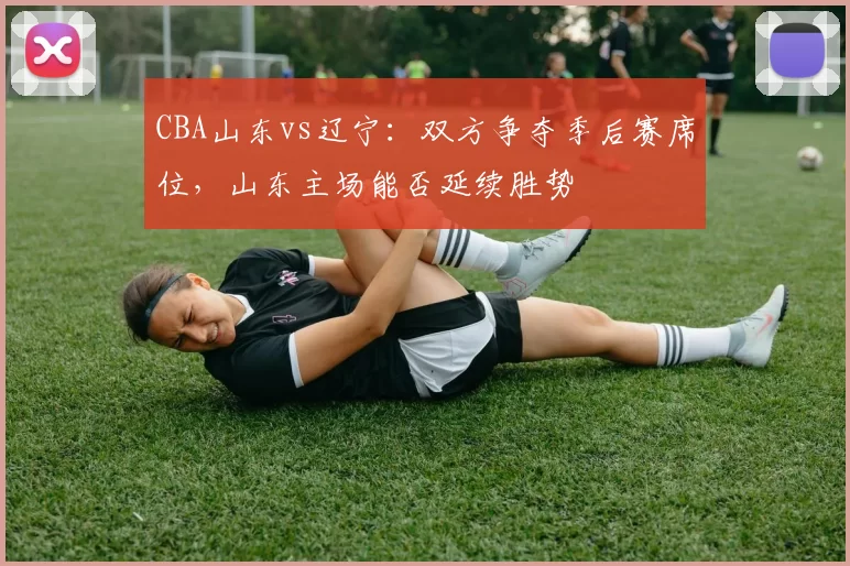 CBA山东vs辽宁：双方争夺季后赛席位，山东主场能否延续胜势