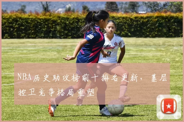 NBA历史助攻榜前十排名更新,基层控卫竞争格局重塑