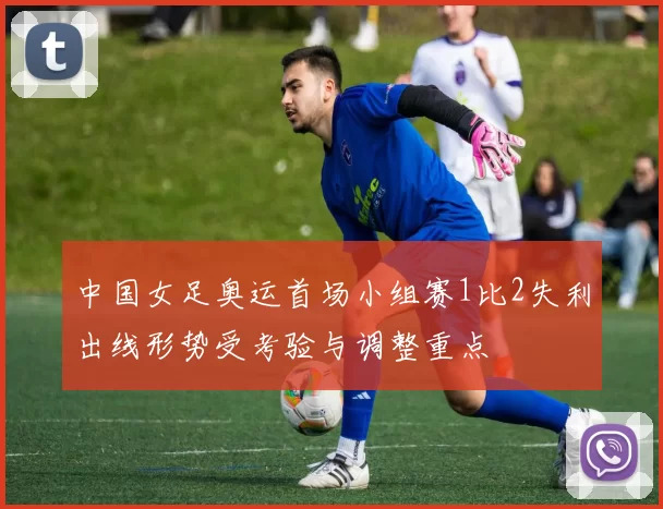 中国女足奥运首场小组赛1比2失利出线形势受考验与调整重点