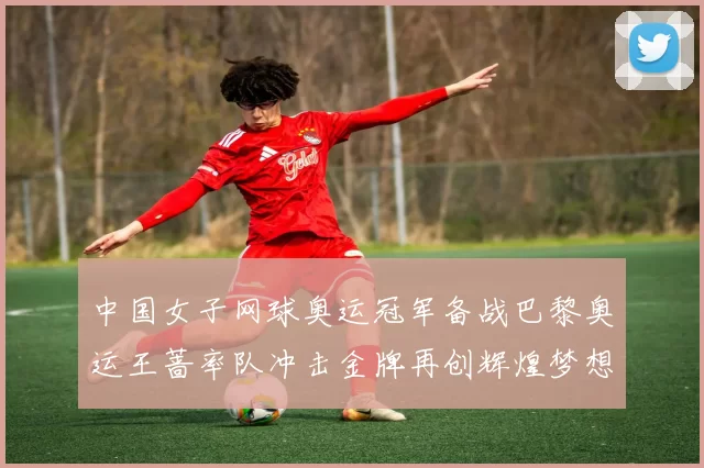 中国女子网球奥运冠军备战巴黎奥运王蔷率队冲击金牌再创辉煌梦想