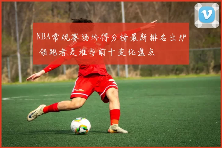 NBA常规赛场均得分榜最新排名出炉 领跑者是谁与前十变化盘点