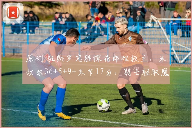 原创 班凯罗完胜探花郎难救主,米切尔36+5+9+末节17分,骑士轻取魔术