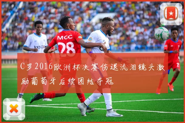 C罗2016欧洲杯决赛伤退流泪镜头激励葡萄牙后续团结夺冠