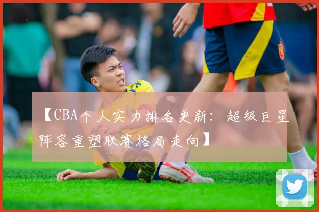 【CBA个人实力排名更新：超级巨星阵容重塑联赛格局走向】